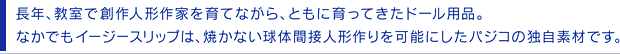 長年、教室で創作人形作家を育てながら、ともに育ってきたドール用品。なかでもイージースリップは、焼かない球体間接人形作りを可能にしたパジコの独自素材です。