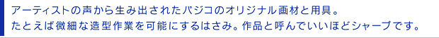 アーティストの声から生み出されたパジコのオリジナル画材と用具。たとえば微細な造型作業を可能にするはさみ。作品と呼んでいいほどシャープです。